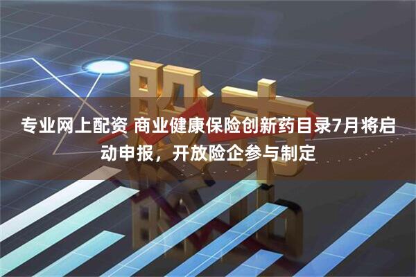 专业网上配资 商业健康保险创新药目录7月将启动申报，开放险企参与制定