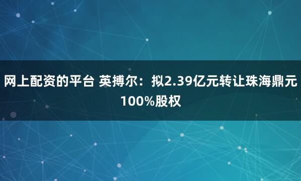 网上配资的平台 英搏尔：拟2.39亿元转让珠海鼎元100%股权