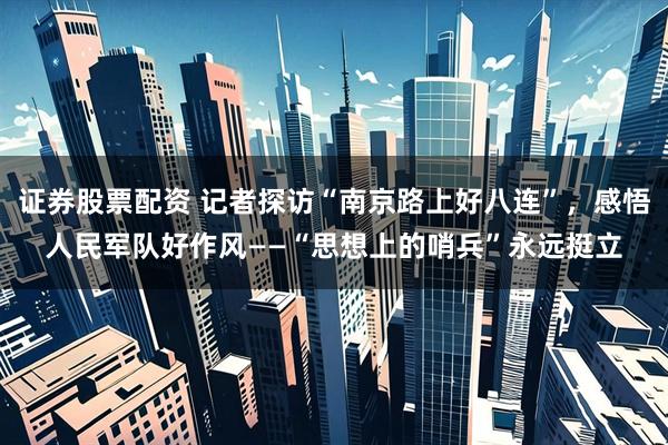 证券股票配资 记者探访“南京路上好八连”，感悟人民军队好作风——“思想上的哨兵”永远挺立