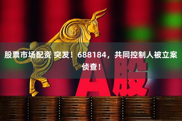 股票市场配资 突发！688184，共同控制人被立案侦查！