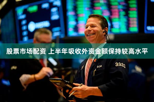 股票市场配资 上半年吸收外资金额保持较高水平