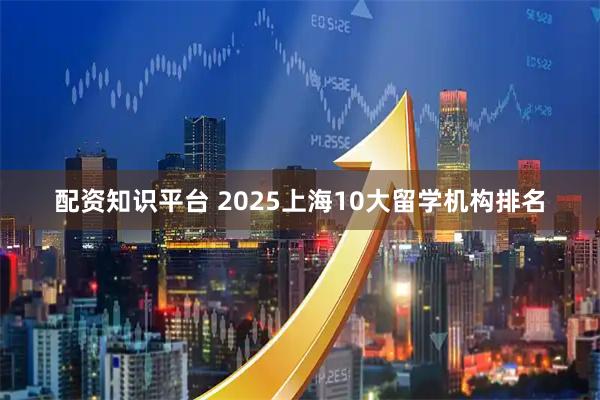 配资知识平台 2025上海10大留学机构排名