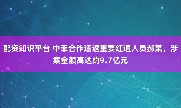 配资知识平台 中菲合作遣返重要红通人员郝某，涉案金额高达约9.7亿元