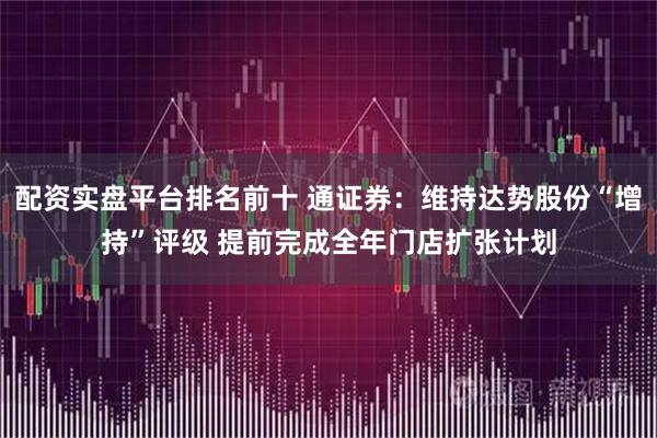 配资实盘平台排名前十 通证券：维持达势股份“增持”评级 提前完成全年门店扩张计划