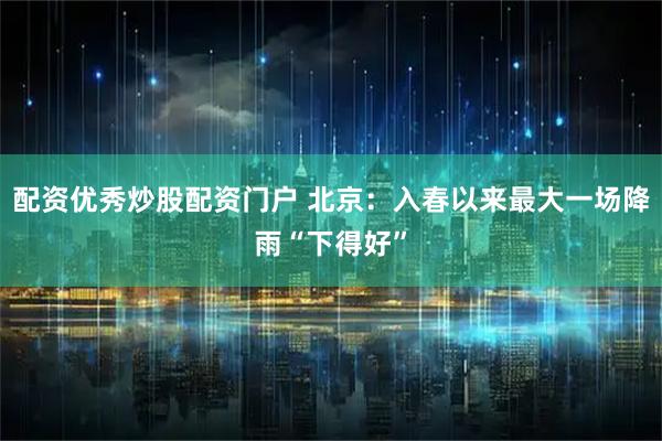 配资优秀炒股配资门户 北京：入春以来最大一场降雨“下得好”