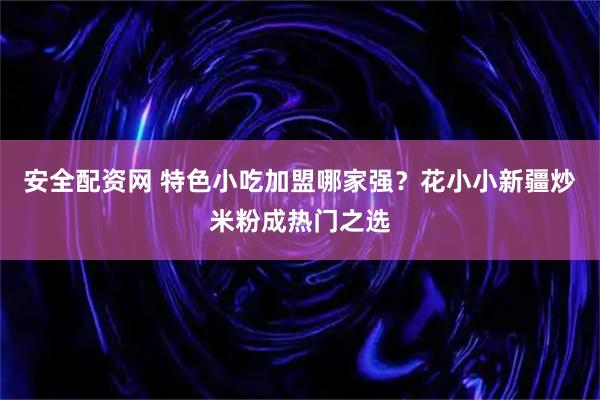 安全配资网 特色小吃加盟哪家强？花小小新疆炒米粉成热门之选
