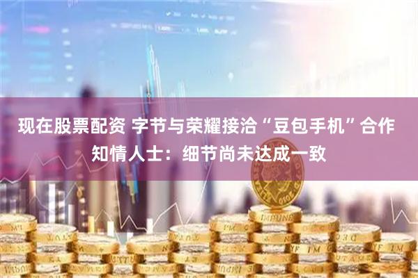 现在股票配资 字节与荣耀接洽“豆包手机”合作 知情人士：细节尚未达成一致